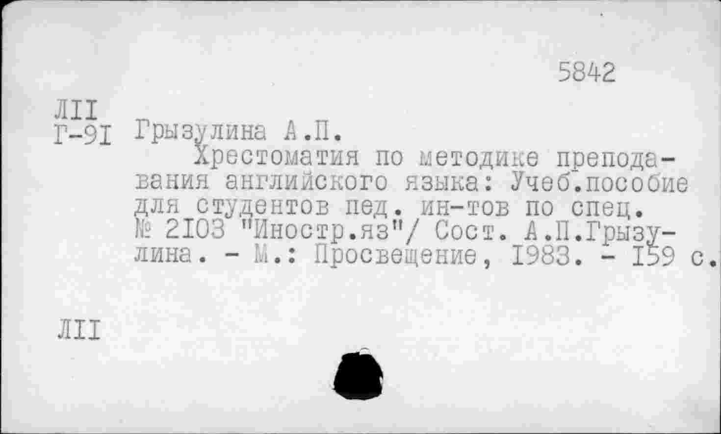 ﻿5842
Г-91 Грызулина А.П.
Хрестоматия по методике преподавания английского языка: Учеб.пособие для студентов пед. ин-тов по спец. № 2103 "Иностр.яз"/ Сост. А.П.Грызу-лина. - М.: Просвещение, 1983. - 159 с.
ЛИ